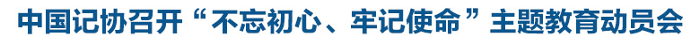 中國(guó)記協(xié)召開“不忘初心、牢記使命”主題教育動(dòng)員會(huì)